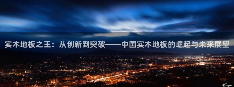 MK体育官网下载平台注册要钱吗：实木地板之王：从创新到突破—