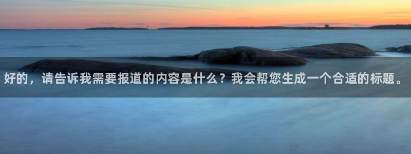 MK体育官方正版app娱乐首页官网下载：好的，请告诉我需要报
